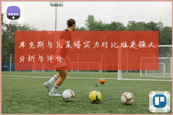 库克斯与瓦莱塔实力对比谁更强大分析与评价