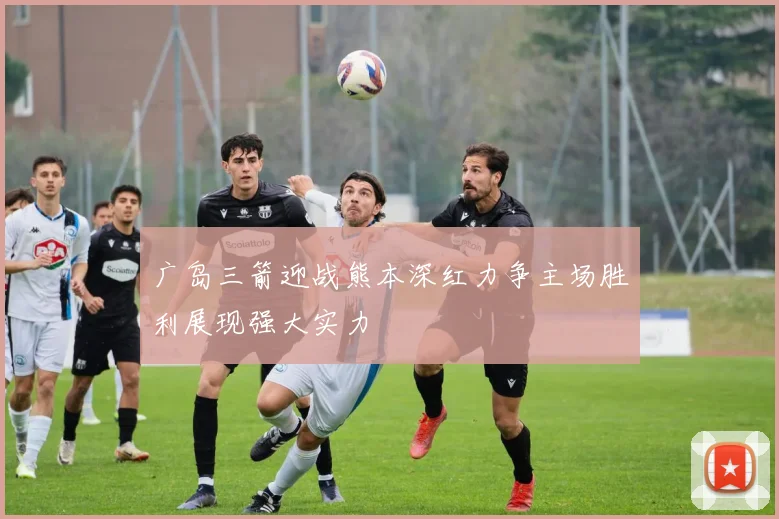 广岛三箭迎战熊本深红力争主场胜利展现强大实力