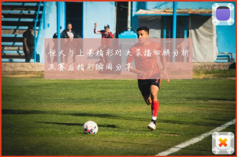 恒大与上港精彩对决录播回顾分析及赛后精彩瞬间分享
