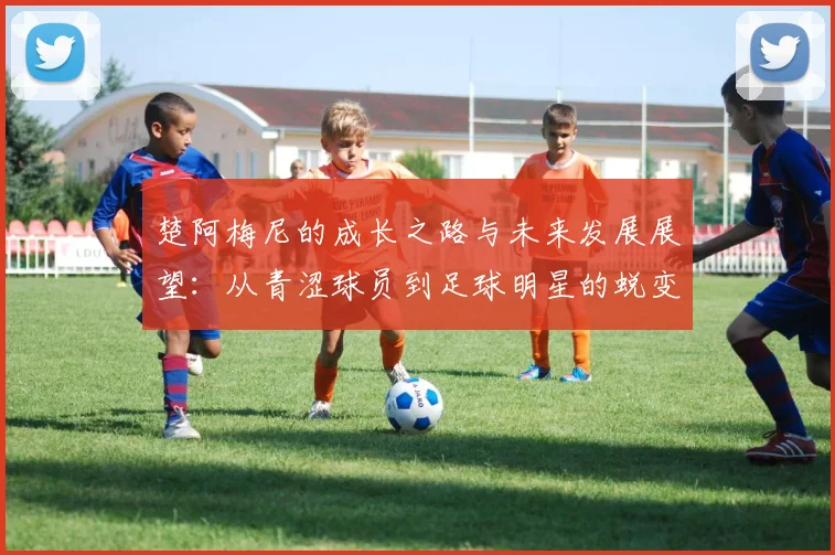 楚阿梅尼的成长之路与未来发展展望：从青涩球员到足球明星的蜕变