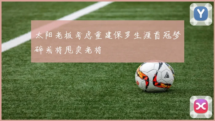 太阳老板考虑重建保罗生涯首冠梦碎或将甩卖老将