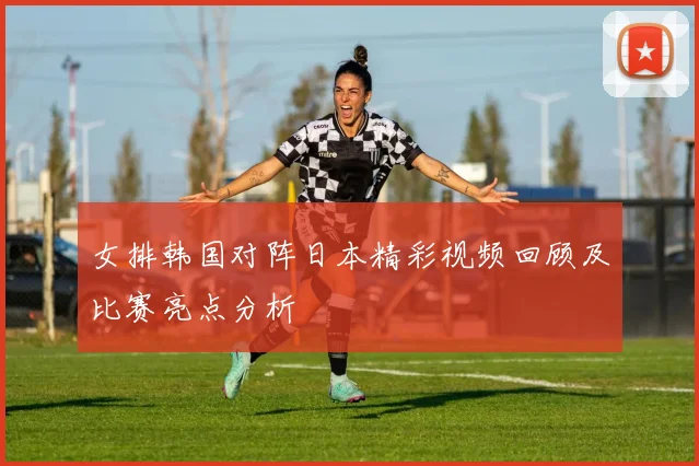 女排韩国对阵日本精彩视频回顾及比赛亮点分析