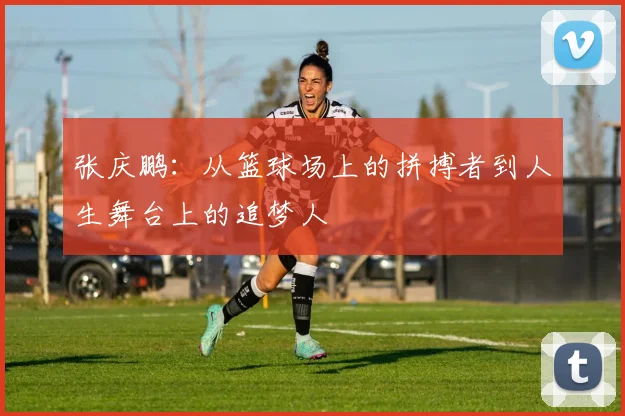 张庆鹏：从篮球场上的拼搏者到人生舞台上的追梦人