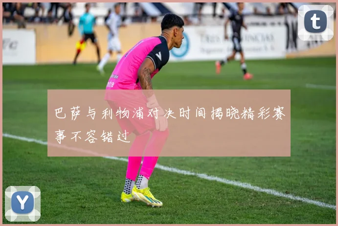巴萨与利物浦对决时间揭晓精彩赛事不容错过