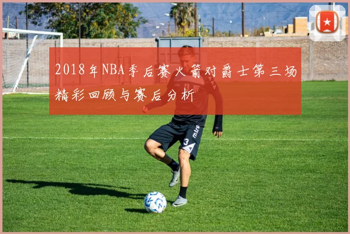 2018年NBA季后赛火箭对爵士第三场精彩回顾与赛后分析