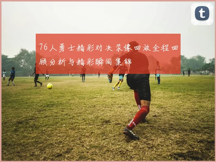 76人勇士精彩对决录像回放全程回顾分析与精彩瞬间集锦