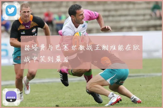 赫塔费与巴塞尔激战正酣谁能在欧战中笑到最后
