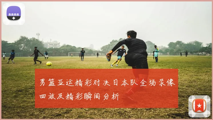 男篮亚运精彩对决日本队全场录像回放及精彩瞬间分析