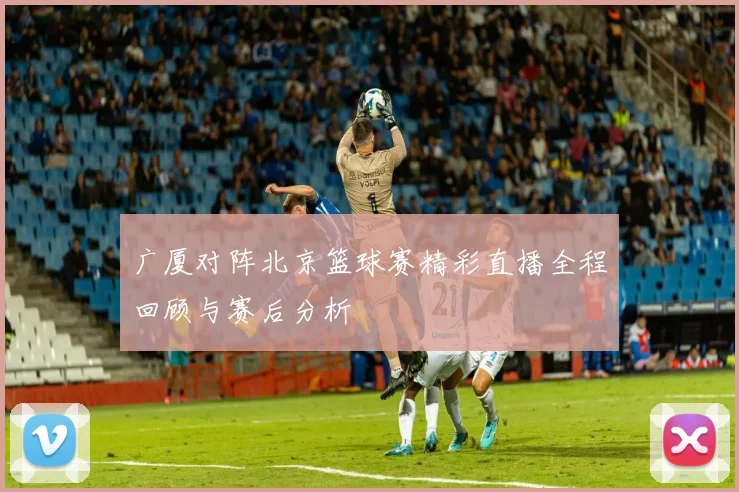 广厦对阵北京篮球赛精彩直播全程回顾与赛后分析