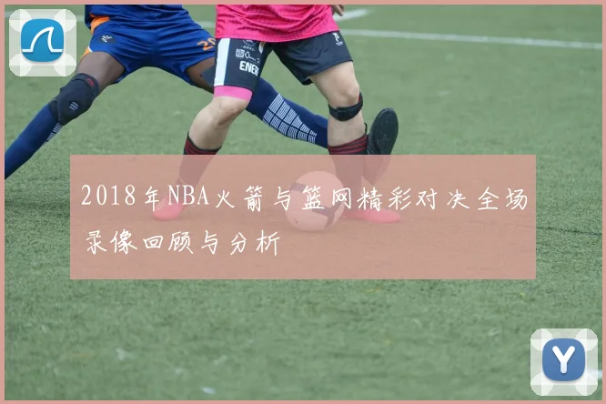 2018年NBA火箭与篮网精彩对决全场录像回顾与分析