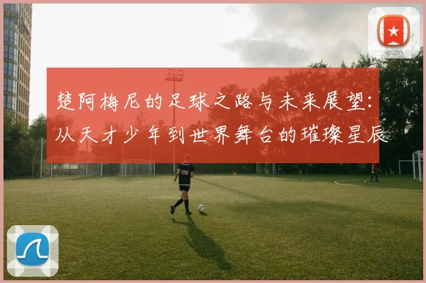 楚阿梅尼的足球之路与未来展望：从天才少年到世界舞台的璀璨星辰