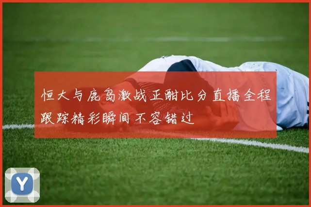 恒大与鹿岛激战正酣比分直播全程跟踪精彩瞬间不容错过