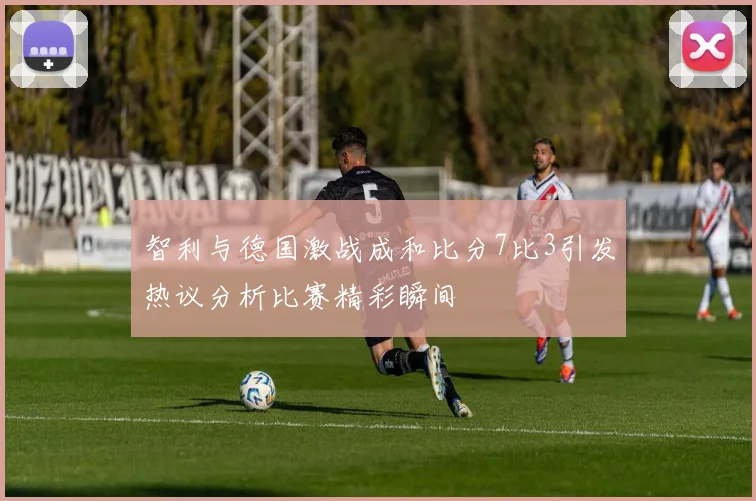 智利与德国激战成和比分7比3引发热议分析比赛精彩瞬间