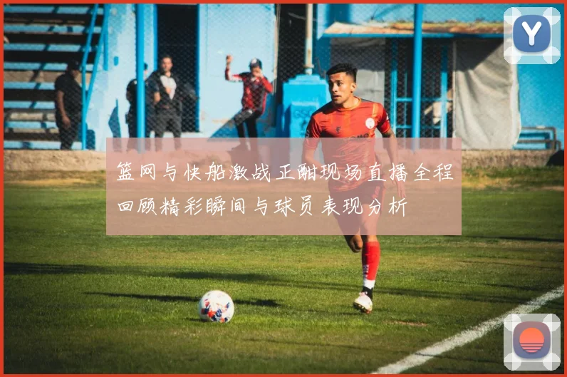 篮网与快船激战正酣现场直播全程回顾精彩瞬间与球员表现分析
