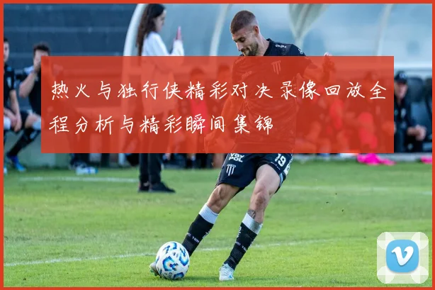热火与独行侠精彩对决录像回放全程分析与精彩瞬间集锦