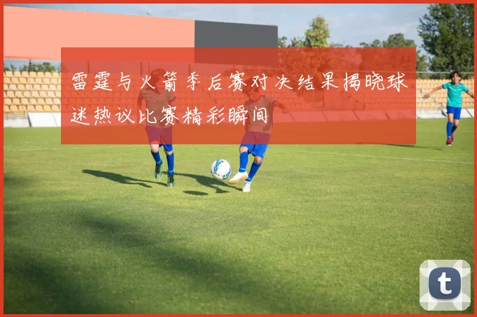 雷霆与火箭季后赛对决结果揭晓球迷热议比赛精彩瞬间