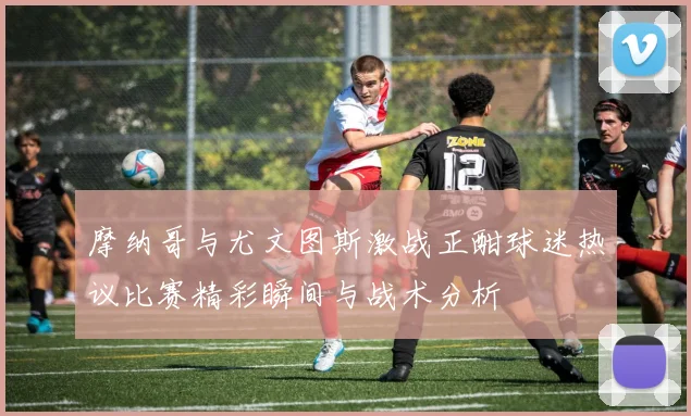 摩纳哥与尤文图斯激战正酣球迷热议比赛精彩瞬间与战术分析