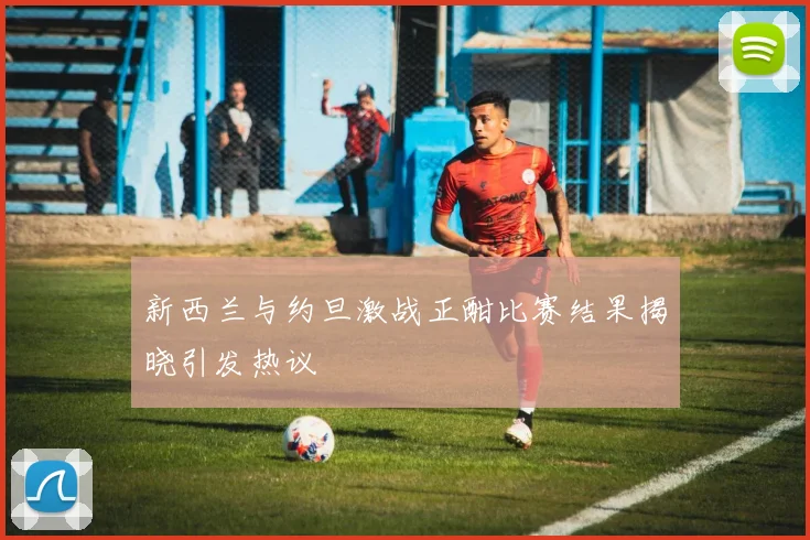 新西兰与约旦激战正酣比赛结果揭晓引发热议