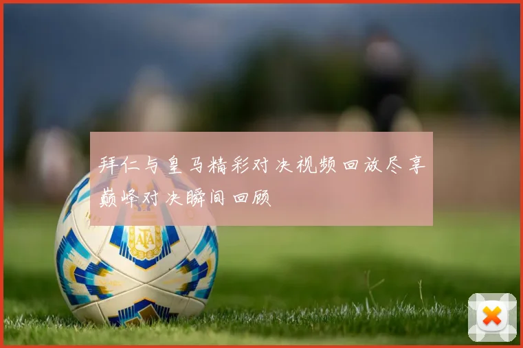 拜仁与皇马精彩对决视频回放尽享巅峰对决瞬间回顾