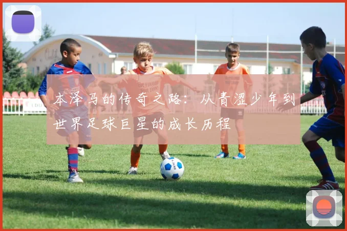 本泽马的传奇之路：从青涩少年到世界足球巨星的成长历程