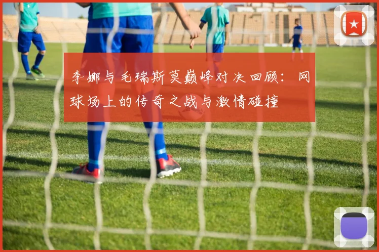 李娜与毛瑞斯莫巅峰对决回顾：网球场上的传奇之战与激情碰撞