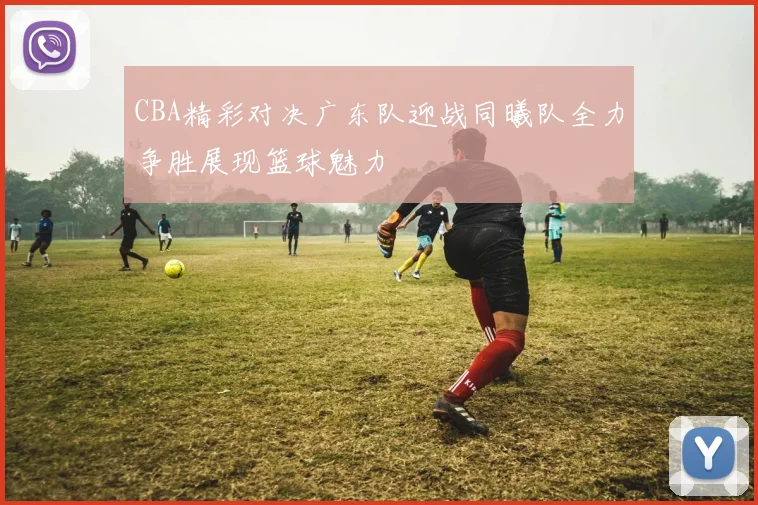 CBA精彩对决广东队迎战同曦队全力争胜展现篮球魅力