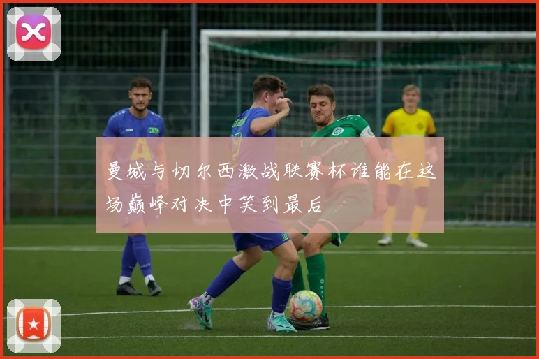 曼城与切尔西激战联赛杯谁能在这场巅峰对决中笑到最后