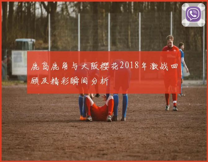 鹿岛鹿角与大阪樱花2018年激战回顾及精彩瞬间分析