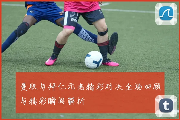 曼联与拜仁元老精彩对决全场回顾与精彩瞬间解析