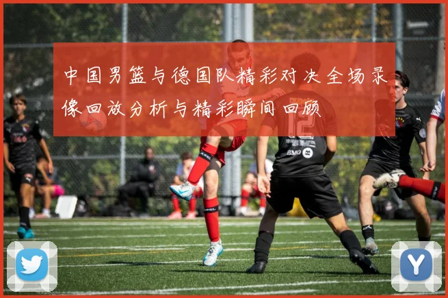 中国男篮与德国队精彩对决全场录像回放分析与精彩瞬间回顾