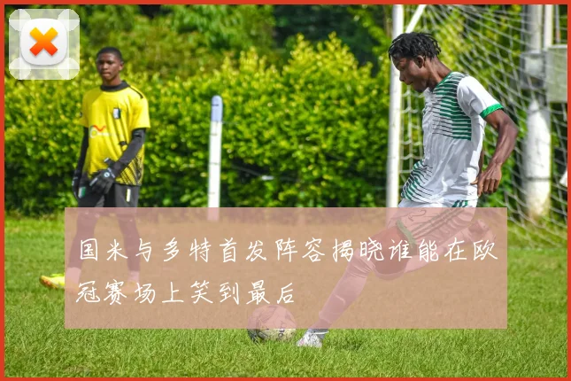 国米与多特首发阵容揭晓谁能在欧冠赛场上笑到最后