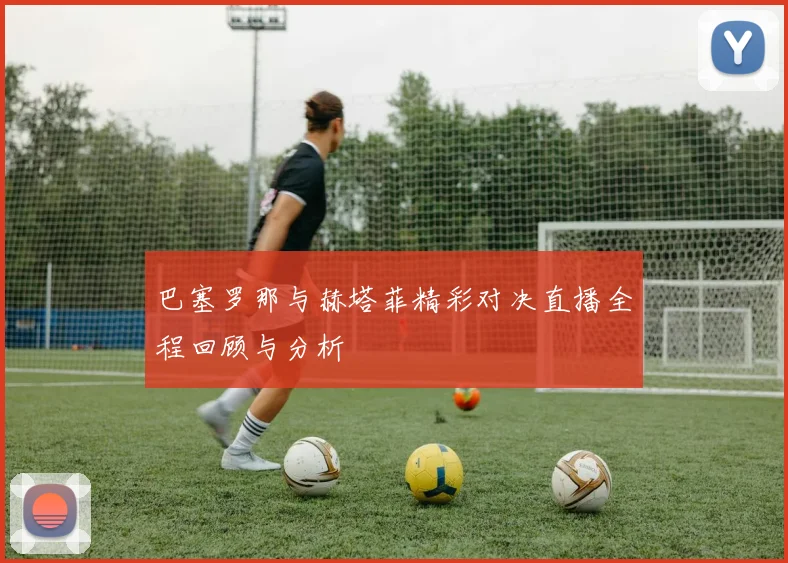 巴塞罗那与赫塔菲精彩对决直播全程回顾与分析