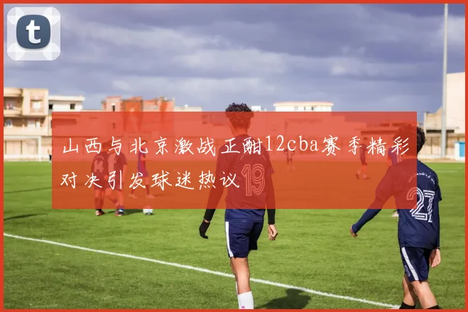 山西与北京激战正酣12cba赛季精彩对决引发球迷热议