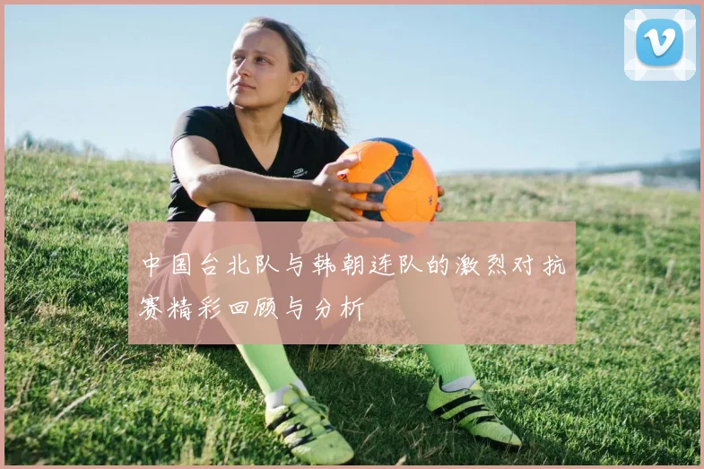 中国台北队与韩朝连队的激烈对抗赛精彩回顾与分析