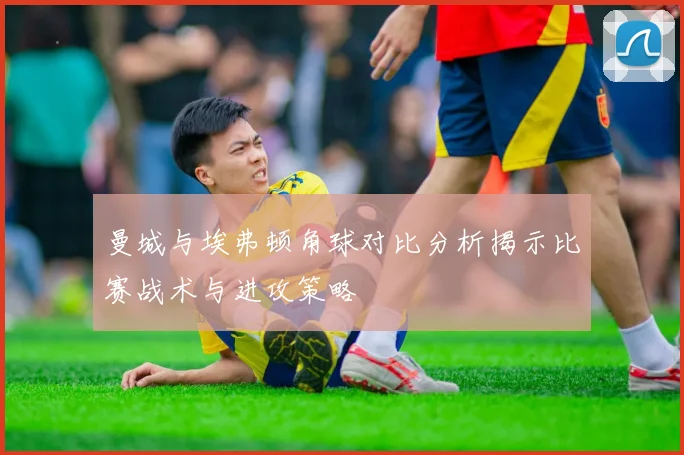 曼城与埃弗顿角球对比分析揭示比赛战术与进攻策略