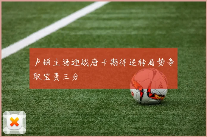 卢顿主场迎战唐卡期待逆转局势争取宝贵三分