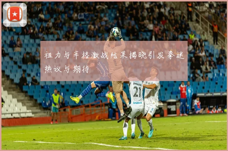 祖力与辛格激战结果揭晓引发拳迷热议与期待