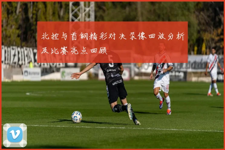 北控与首钢精彩对决录像回放分析及比赛亮点回顾
