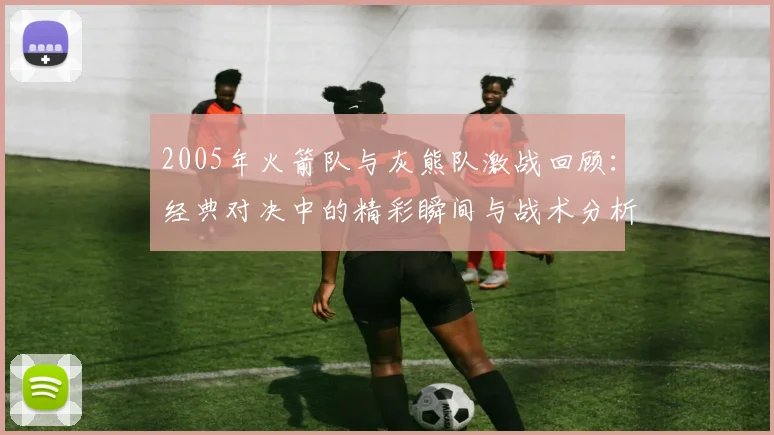 2005年火箭队与灰熊队激战回顾：经典对决中的精彩瞬间与战术分析
