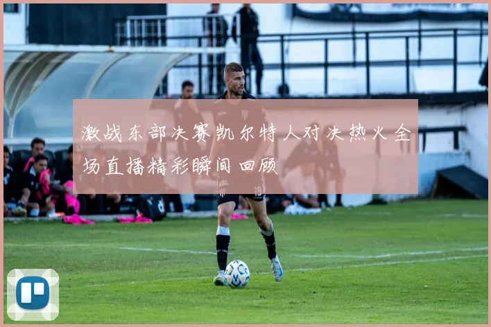 激战东部决赛凯尔特人对决热火全场直播精彩瞬间回顾