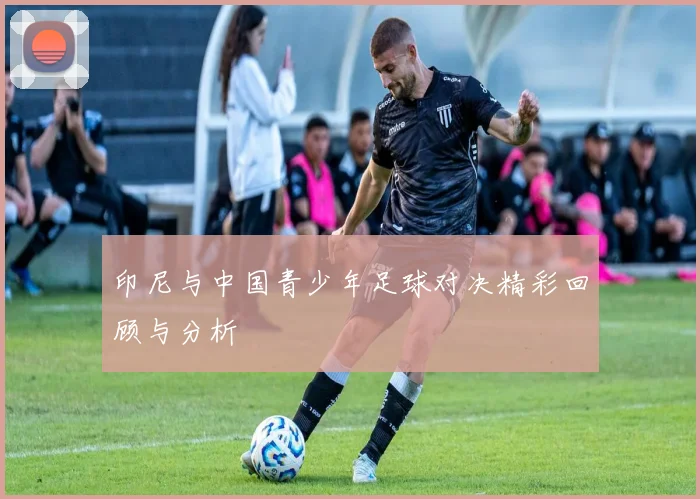 印尼与中国青少年足球对决精彩回顾与分析