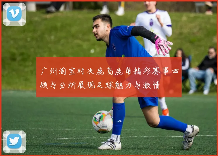 广州淘宝对决鹿岛鹿角精彩赛事回顾与分析展现足球魅力与激情