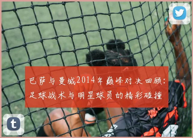 巴萨与曼城2014年巅峰对决回顾：足球战术与明星球员的精彩碰撞