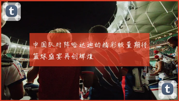 中国队对阵哈达迪的精彩较量期待篮球盛宴再创辉煌