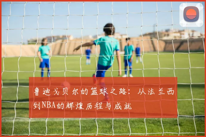 鲁迪戈贝尔的篮球之路：从法兰西到NBA的辉煌历程与成就