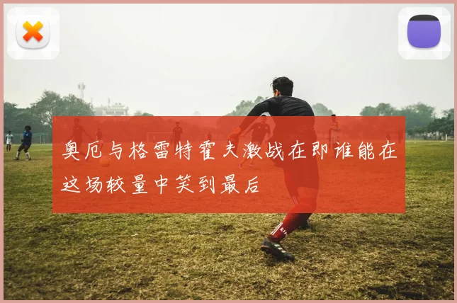 奥厄与格雷特霍夫激战在即谁能在这场较量中笑到最后