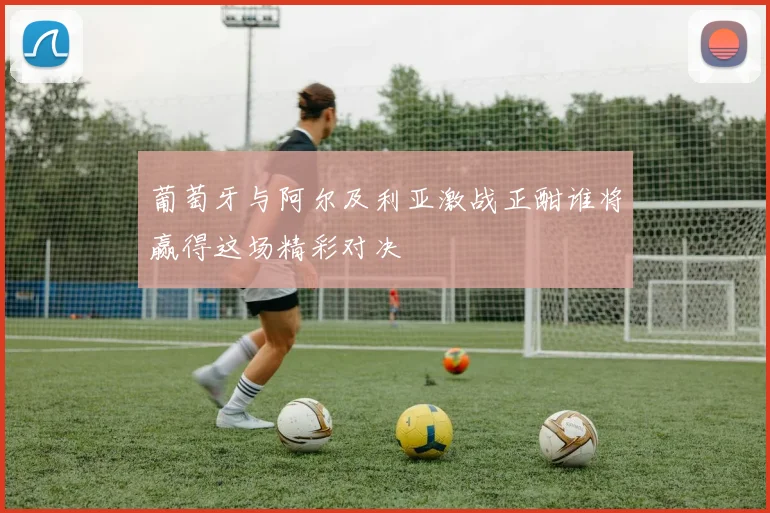 葡萄牙与阿尔及利亚激战正酣谁将赢得这场精彩对决