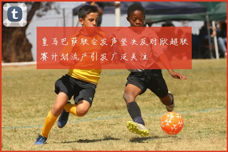 皇马巴萨联合发声坚决反对欧超联赛计划流产引发广泛关注