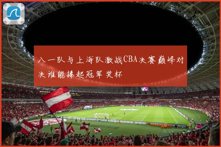 八一队与上海队激战CBA决赛巅峰对决谁能捧起冠军奖杯