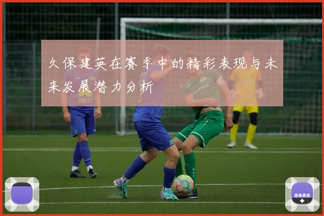 久保建英在赛季中的精彩表现与未来发展潜力分析